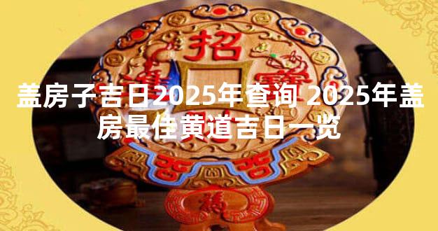 盖房子吉日2025年查询 2025年盖房最佳黄道吉日一览